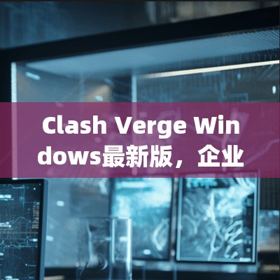 Clash Verge Windows最新版，企业级网络安全的强大防护
