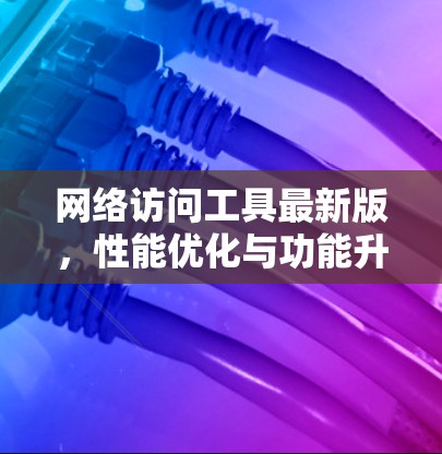 网络访问工具最新版，性能优化与功能升级
