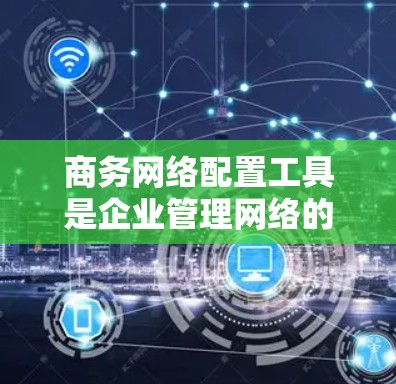 商务网络配置工具是企业管理网络的重要组成部分，帮助企业高效地配置和维护网络环境。以下是对这些工具的分类及其功能的总结