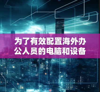 为了有效配置海外办公人员的电脑和设备，可以按照以下步骤进行
