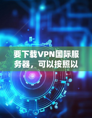 要下载VPN国际服务器，可以按照以下步骤操作
