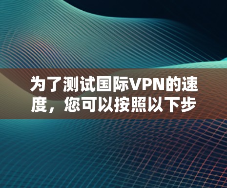 为了测试国际VPN的速度，您可以按照以下步骤进行