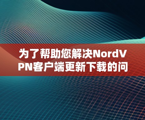 为了帮助您解决NordVPN客户端更新下载的问题，我们可以按照以下步骤进行排查和解决