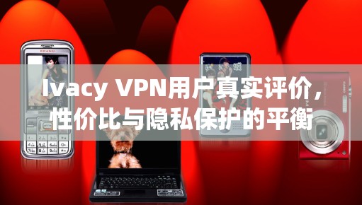 Ivacy VPN用户真实评价，性价比与隐私保护的平衡