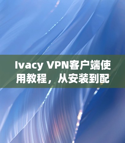 Ivacy VPN客户端使用教程，从安装到配置的全步骤