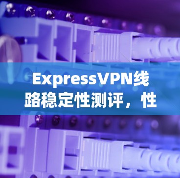 ExpressVPN线路稳定性测评，性能测试与用户体验分析