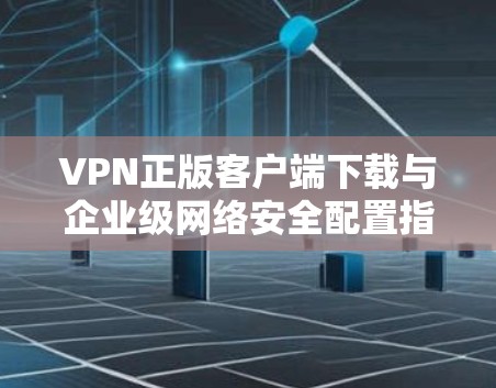 VPN正版客户端下载与企业级网络安全配置指南