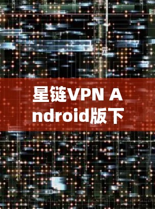 星链VPN Android版下载指南，高效隐私保护工具