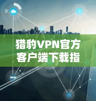 猎豹VPN官方客户端下载指南